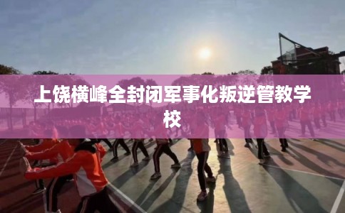 上饶横峰全封闭军事化叛逆管教学校