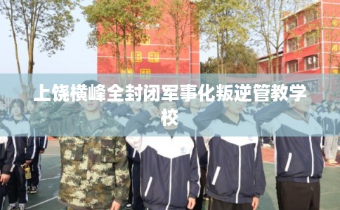 上饶横峰全封闭军事化叛逆管教学校