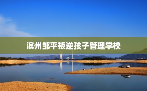 滨州邹平叛逆孩子管理学校