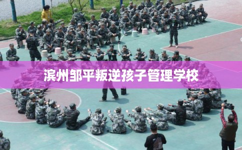 滨州邹平叛逆孩子管理学校