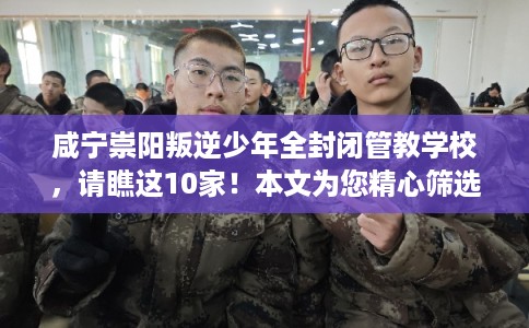 咸宁崇阳叛逆少年全封闭管教学校，请瞧这10家！本文为您精心筛选！