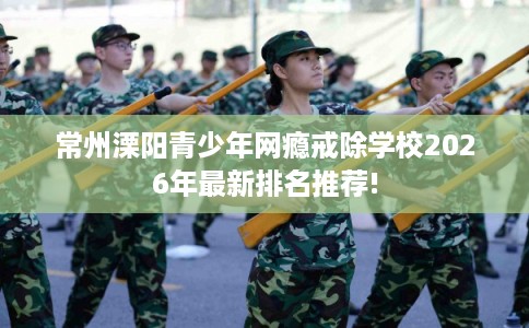 常州溧阳青少年网瘾戒除学校2026年最新排名推荐!