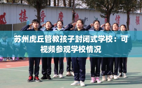 苏州虎丘管教孩子封闭式学校:可视频参观学校情况 苏州虎丘管教孩子封闭式学校:可视频参观学校情况