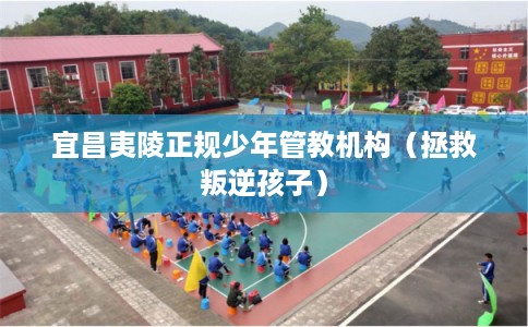 宜昌夷陵正规少年管教机构（拯救叛逆孩子）
