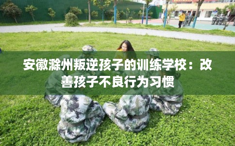 安徽滁州叛逆孩子的训练学校：改善孩子不良行为习惯