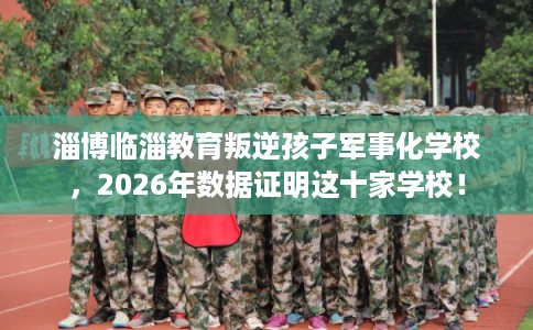 淄博临淄教育叛逆孩子军事化学校，2026年数据证明这十家学校！