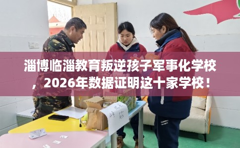 淄博临淄教育叛逆孩子军事化学校，2026年数据证明这十家学校！