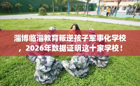 淄博临淄教育叛逆孩子军事化学校，2026年数据证明这十家学校！