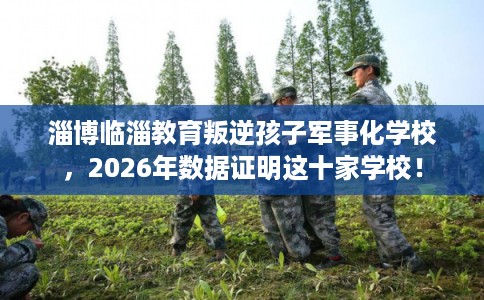 淄博临淄教育叛逆孩子军事化学校，2026年数据证明这十家学校！