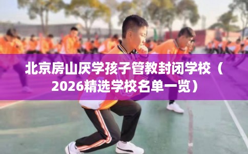 北京房山厌学孩子管教封闭学校(2026精选学校名单一览) 北京房山厌学孩子管教封闭学校(2026精选学校名单一览)