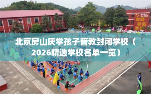 北京房山厌学孩子管教封闭学校(2026精选学校名单一览) 北京房山厌学孩子管教封闭学校(2026精选学校名单一览)