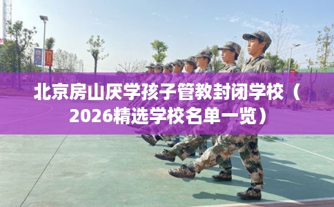 北京房山厌学孩子管教封闭学校（2026精选学校名单一览）
