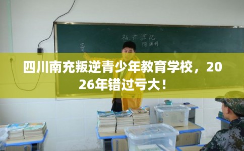 四川南充叛逆青少年教育学校，2026年错过亏大！