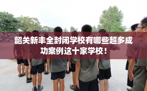 韶关新丰全封闭学校有哪些超多成功案例这十家学校！