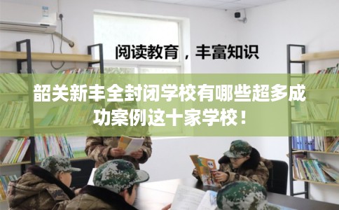 韶关新丰全封闭学校有哪些超多成功案例这十家学校！