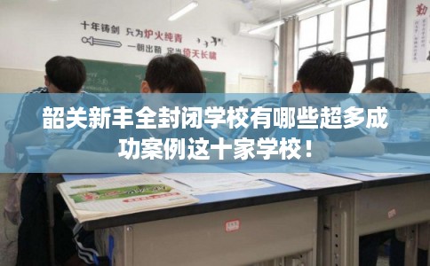 韶关新丰全封闭学校有哪些超多成功案例这十家学校！