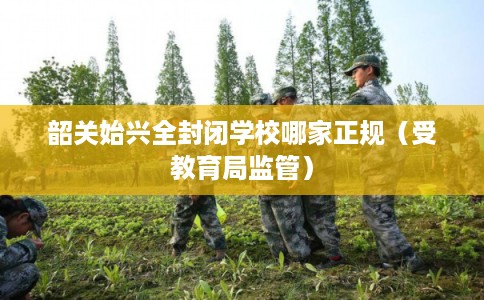 韶关始兴全封闭学校哪家正规（受教育局监管）