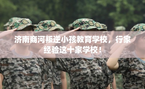 济南商河叛逆小孩教育学校，行家经验这十家学校！