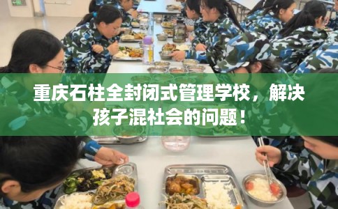 重庆石柱全封闭式管理学校，解决孩子混社会的问题！