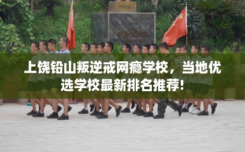 上饶铅山叛逆戒网瘾学校，当地优选学校最新排名推荐!