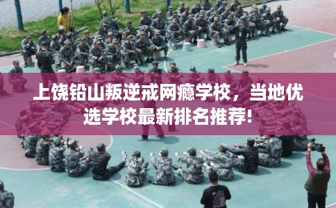 上饶铅山叛逆戒网瘾学校，当地优选学校最新排名推荐!