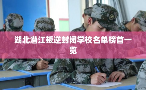 湖北潜江叛逆封闭学校名单榜首一览