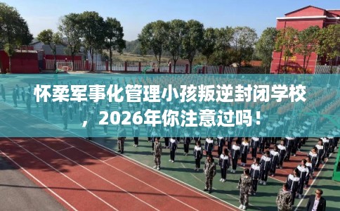 怀柔军事化管理小孩叛逆封闭学校，2026年你注意过吗！