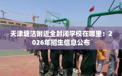 天津塘沽附近全封闭学校在哪里：2026年招生信息公布