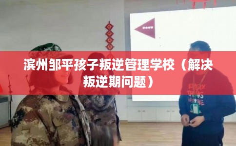 滨州邹平孩子叛逆管理学校(解决叛逆期问题) 滨州邹平孩子叛逆管理学校(解决叛逆期问题)