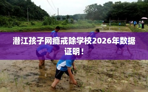 潜江孩子网瘾戒除学校2026年数据证明！