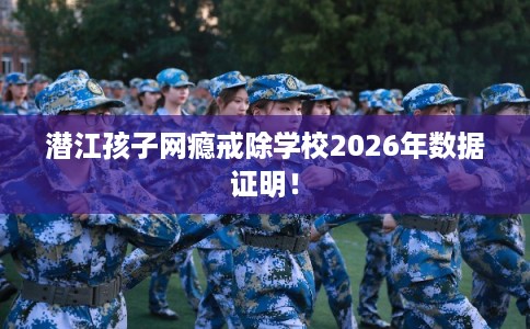 潜江孩子网瘾戒除学校2026年数据证明！