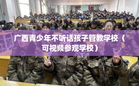 广西青少年不听话孩子管教学校（可视频参观学校）
