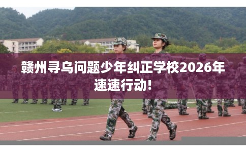 赣州寻乌问题少年纠正学校2026年速速行动!