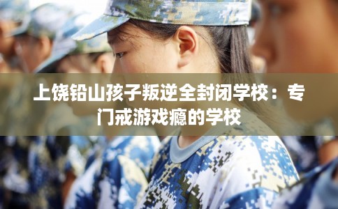 上饶铅山孩子叛逆全封闭学校：专门戒游戏瘾的学校