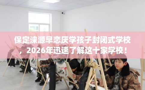 保定涞源早恋厌学孩子封闭式学校，2026年迅速了解这十家学校！