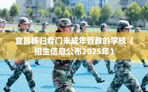 宜昌秭归专门未成年管教的学校(招生信息公布2025年) 宜昌秭归专门未成年管教的学校(招生信息公布2025年)