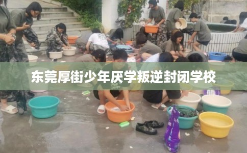 东莞厚街少年厌学叛逆封闭学校