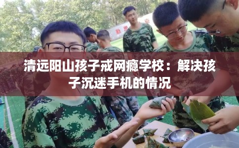 清远阳山孩子戒网瘾学校:解决孩子沉迷手机的情况 清远阳山孩子戒网瘾学校:解决孩子沉迷手机的情况