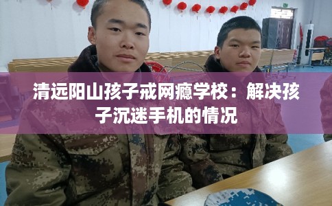 清远阳山孩子戒网瘾学校：解决孩子沉迷手机的情况