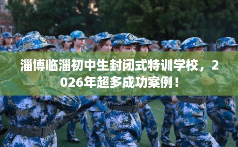 淄博临淄初中生封闭式特训学校，2026年超多成功案例！