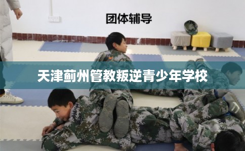 天津蓟州管教叛逆青少年学校 天津蓟州管教叛逆青少年学校