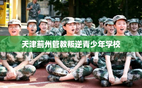 天津蓟州管教叛逆青少年学校 天津蓟州管教叛逆青少年学校