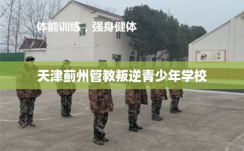 天津蓟州管教叛逆青少年学校
