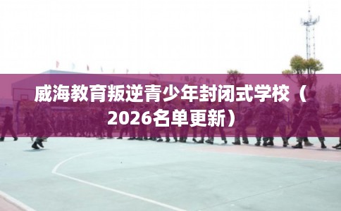 威海教育叛逆青少年封闭式学校(2026名单更新) 威海教育叛逆青少年封闭式学校(2026名单更新)