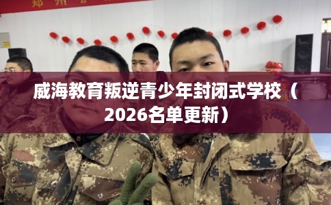 威海教育叛逆青少年封闭式学校(2026名单更新) 威海教育叛逆青少年封闭式学校(2026名单更新)