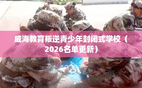 威海教育叛逆青少年封闭式学校（2026名单更新）