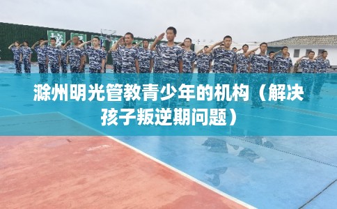 滁州明光管教青少年的机构(解决孩子叛逆期问题) 滁州明光管教青少年的机构(解决孩子叛逆期问题)