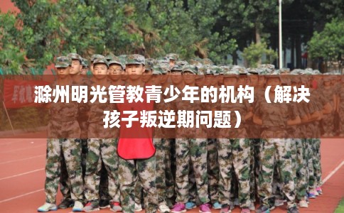 滁州明光管教青少年的机构（解决孩子叛逆期问题）