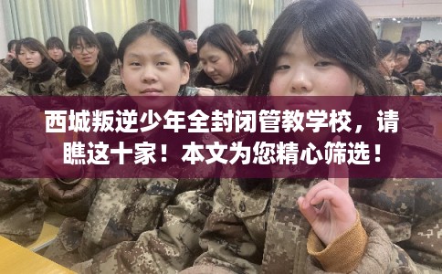 西城叛逆少年全封闭管教学校，请瞧这十家！本文为您精心筛选！