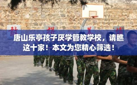唐山乐亭孩子厌学管教学校，请瞧这十家！本文为您精心筛选！